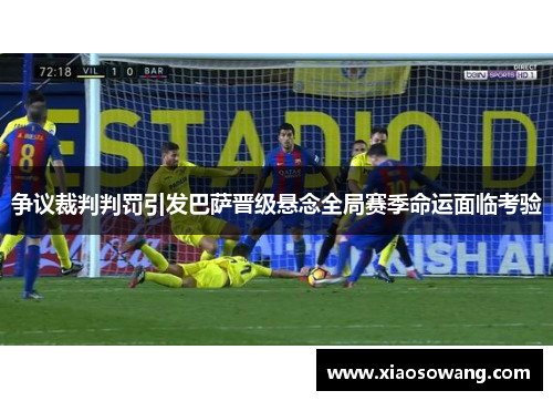 争议裁判判罚引发巴萨晋级悬念全局赛季命运面临考验