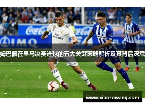 姆巴佩在皇马决赛进球的五大关键策略解析及其背后深意