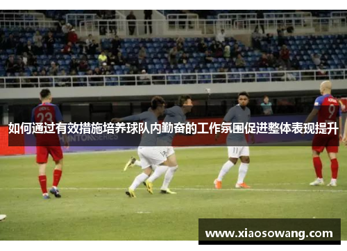 如何通过有效措施培养球队内勤奋的工作氛围促进整体表现提升